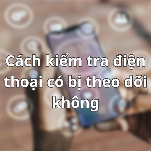 Cách kiểm tra điện thoại có bị theo dõi không