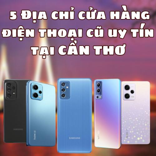 5 Địa chỉ cửa hàng điện thoại cũ uy tín tại Cần Thơ