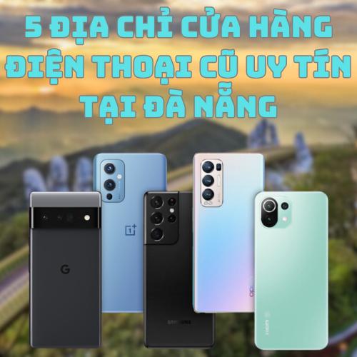 Top 5+ địa chỉ cửa hàng điện thoại cũ uy tín tại Đà Nẵng đáng chú ý